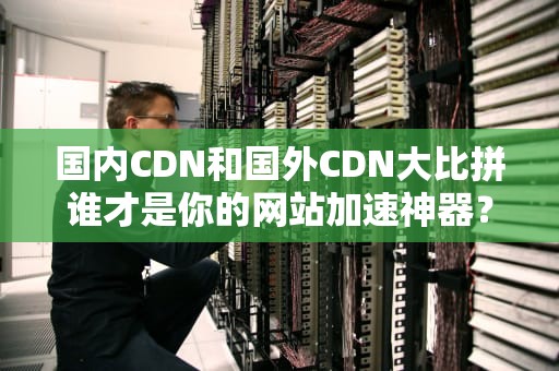 国内CDN和国外CDN大比拼谁才是你的网站加速神器？