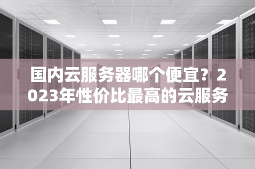 国内云服务器哪个便宜？2023年性价比最高的云服务器推荐