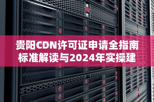 贵阳CDN许可证申请全指南标准解读与2024年实操建议