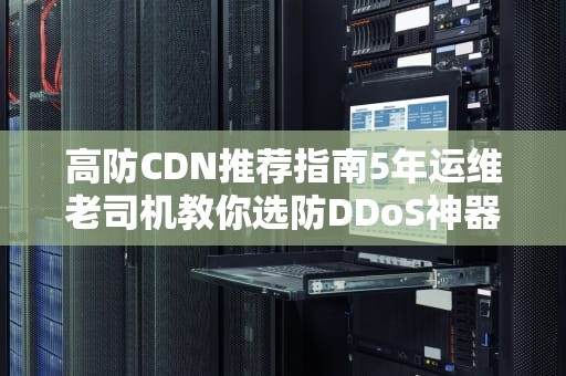 高防CDN推荐指南5年运维老司机教你选防DDoS神器，附2023年实测避坑清单