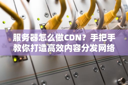 服务器怎么做CDN？手把手教你打造高效内容分发网络！