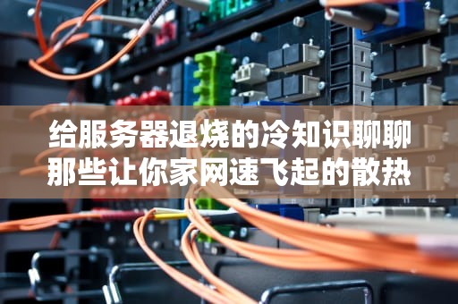 给服务器退烧的冷知识聊聊那些让你家网速飞起的散热器黑科技