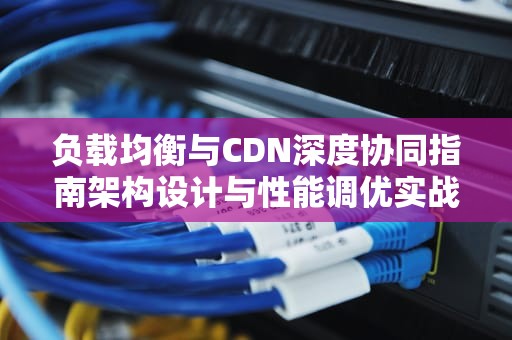 负载均衡与CDN深度协同指南架构设计与性能调优实战