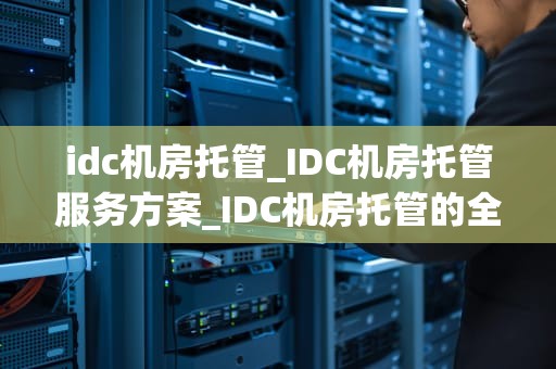 idc机房托管_IDC机房托管服务方案_IDC机房托管的全面解析