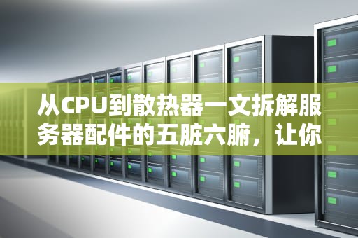 从CPU到散热器一文拆解服务器配件的五脏六腑，让你秒懂企业级硬核装备