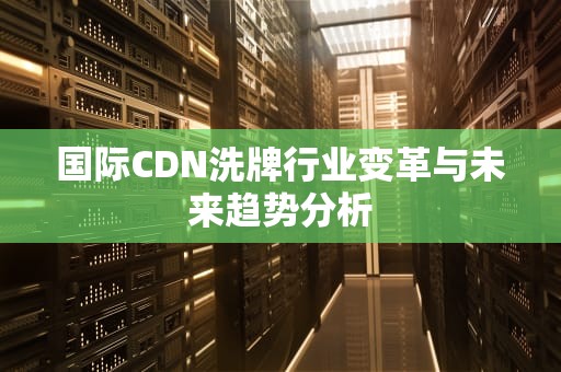 国际CDN洗牌行业变革与未来趋势分析
