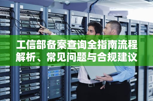 工信部备案查询全指南流程解析、常见问题与合规建议