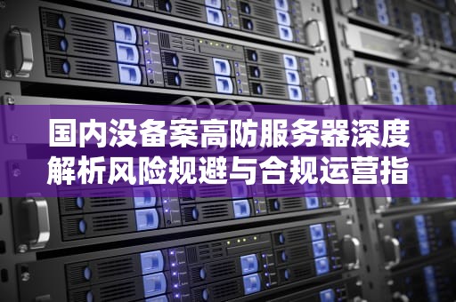 国内没备案高防服务器深度解析风险规避与合规运营指南