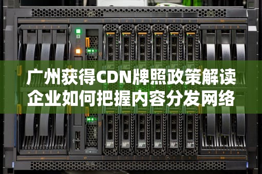 广州获得CDN牌照政策解读企业如何把握内容分发网络新机遇
