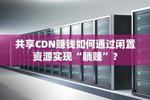 共享CDN赚钱如何通过闲置资源实现“躺赚”？