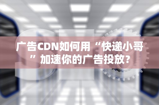 广告CDN如何用“快递小哥”加速你的广告投放？