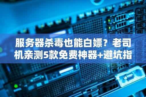 服务器杀毒也能白嫖？老司机亲测5款免费神器+避坑指南（附薅羊毛攻略）