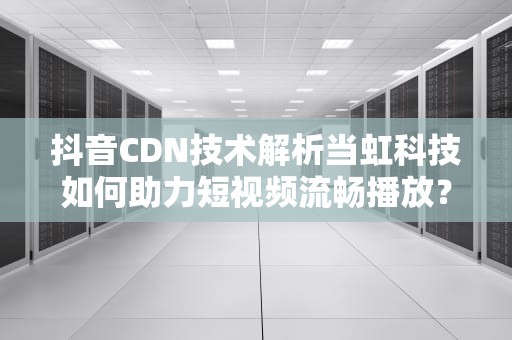 抖音CDN技术解析当虹科技如何助力短视频流畅播放？