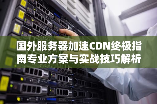 国外服务器加速CDN终极指南专业方案与实战技巧解析