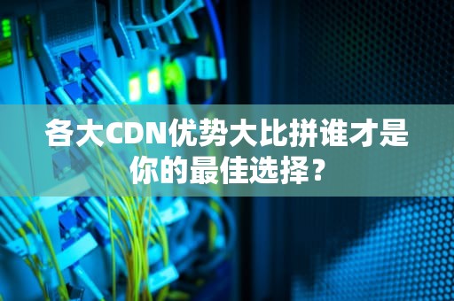 各大CDN优势大比拼谁才是你的最佳选择？