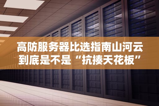 高防服务器比选指南山河云到底是不是“抗揍天花板”？看完这篇你就敢跟黑客对线了！