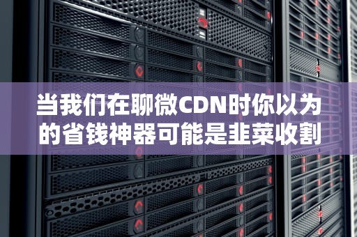 当我们在聊微CDN时你以为的省钱神器可能是韭菜收割机？
