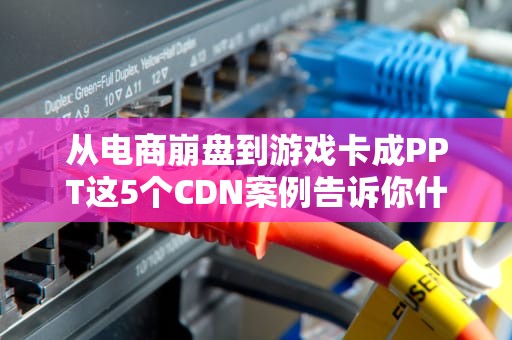 从电商崩盘到游戏卡成PPT这5个CDN案例告诉你什么叫全网最硬核加速！
