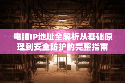 电脑IP地址全解析从基础原理到安全防护的完整指南