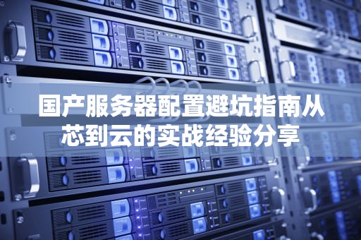 国产服务器配置避坑指南从芯到云的实战经验分享