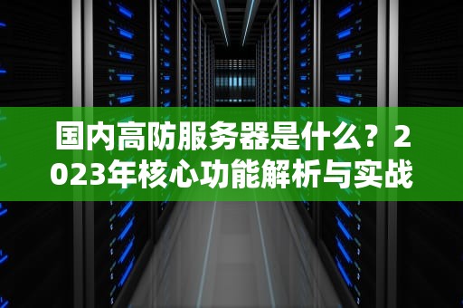 国内高防服务器是什么？2023年核心功能解析与实战选型指南