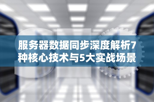 服务器数据同步深度解析7种核心技术与5大实战场景优化指南