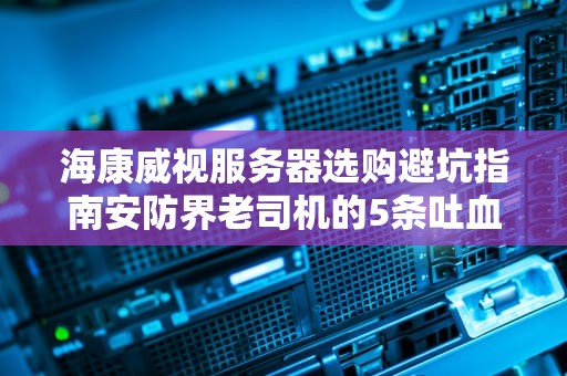 海康威视服务器选购避坑指南安防界老司机的5条吐血建议