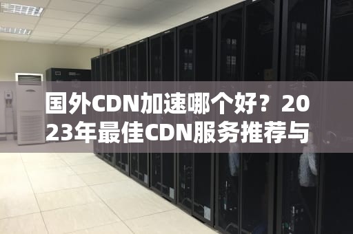 国外CDN加速哪个好？2023年最佳CDN服务推荐与实用指南