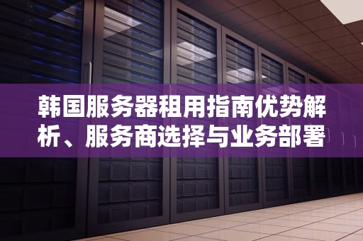 韩国服务器租用指南优势解析、服务商选择与业务部署建议