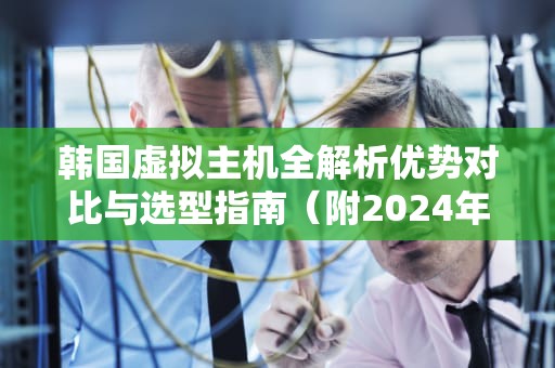 韩国虚拟主机全解析优势对比与选型指南（附2024年实用建议）