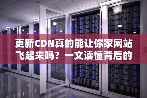 更新CDN真的能让你家网站飞起来吗？一文读懂背后的黑科技！