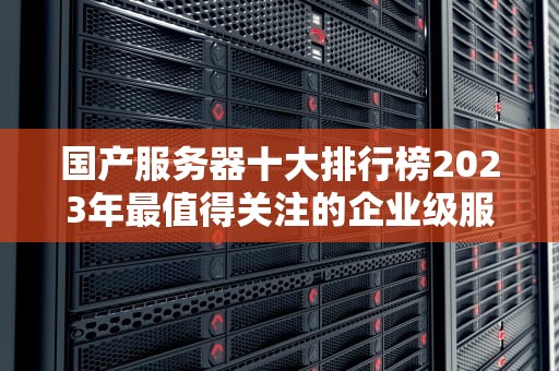 国产服务器十大排行榜2023年最值得关注的企业级服务器品牌