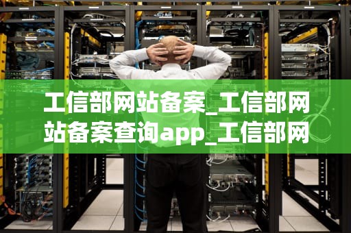 工信部网站备案_工信部网站备案查询app_工信部网站备案：流程、要求与注意事项
