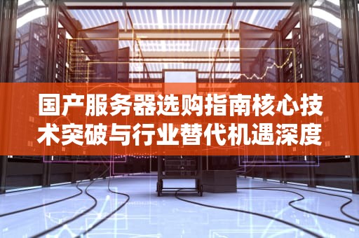国产服务器选购指南核心技术突破与行业替代机遇深度解析