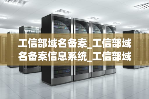 工信部域名备案_工信部域名备案信息系统_工信部域名备案的重要性及操作流程