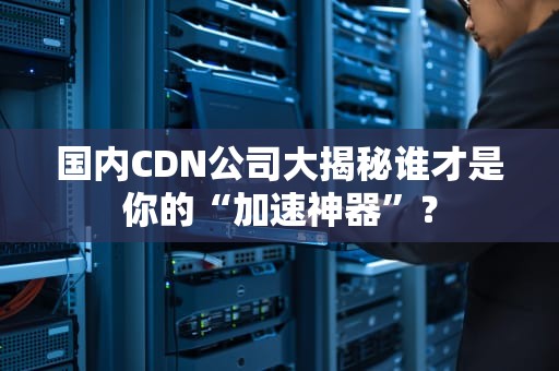 国内CDN公司大揭秘谁才是你的“加速神器”？