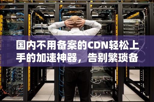 国内不用备案的CDN轻松上手的加速神器，告别繁琐备案流程！