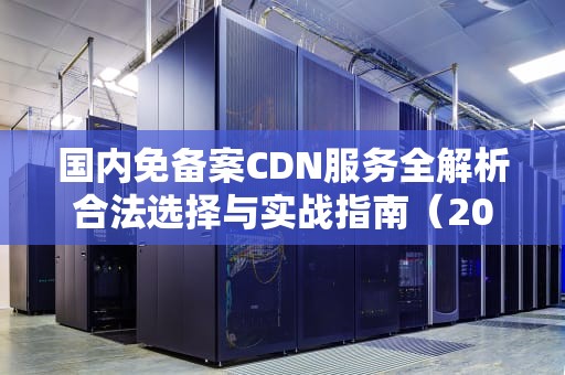 国内免备案CDN服务全解析合法选择与实战指南（2023最新版）