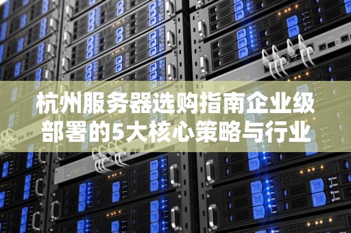 杭州服务器选购指南企业级部署的5大核心策略与行业案例解析