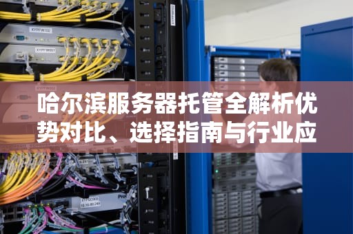 哈尔滨服务器托管全解析优势对比、选择指南与行业应用场景