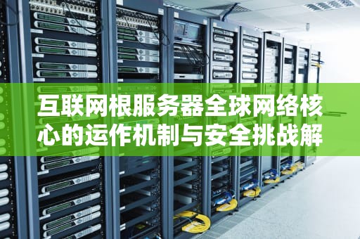 互联网根服务器全球网络核心的运作机制与安全挑战解析