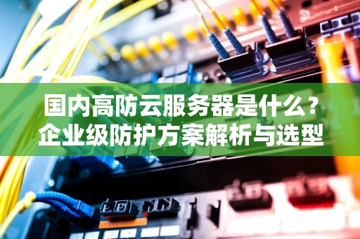国内高防云服务器是什么？企业级防护方案解析与选型指南