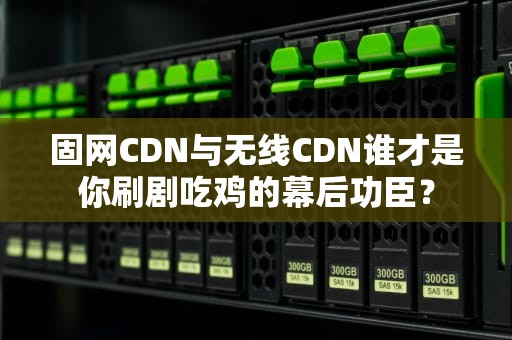 固网CDN与无线CDN谁才是你刷剧吃鸡的幕后功臣？