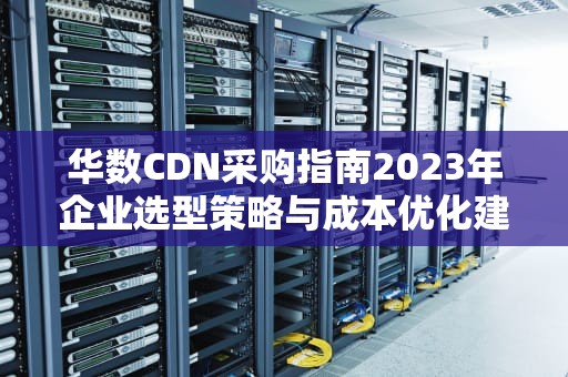 华数CDN采购指南2023年企业选型策略与成本优化建议