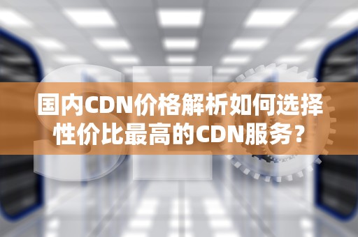 国内CDN价格解析如何选择性价比最高的CDN服务？