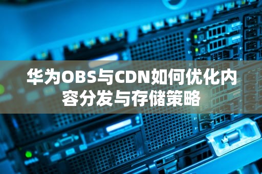 华为OBS与CDN如何优化内容分发与存储策略