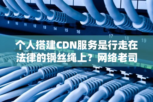 个人搭建CDN服务是行走在法律的钢丝绳上？网络老司机带你避坑