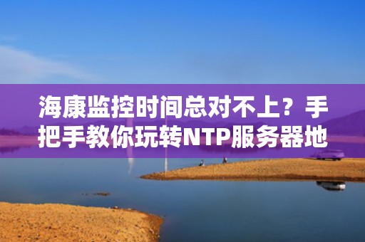 海康监控时间总对不上？手把手教你玩转NTP服务器地址设置