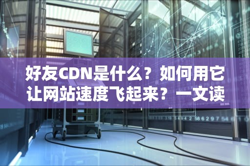 好友CDN是什么？如何用它让网站速度飞起来？一文读懂所有门道！