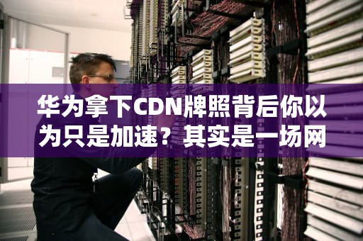 华为拿下CDN牌照背后你以为只是加速？其实是一场网络高速公路的暗战！